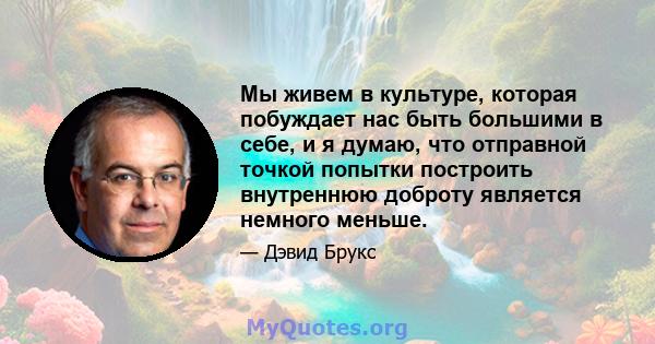 Мы живем в культуре, которая побуждает нас быть большими в себе, и я думаю, что отправной точкой попытки построить внутреннюю доброту является немного меньше.