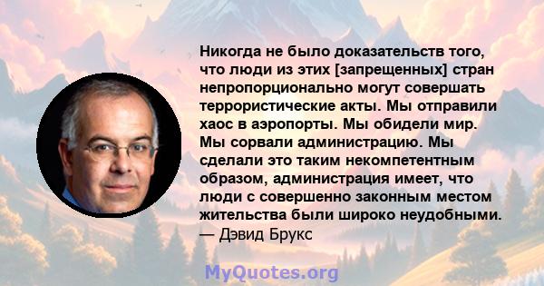 Никогда не было доказательств того, что люди из этих [запрещенных] стран непропорционально могут совершать террористические акты. Мы отправили хаос в аэропорты. Мы обидели мир. Мы сорвали администрацию. Мы сделали это