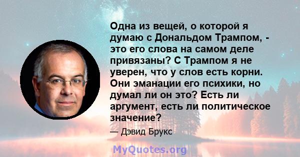 Одна из вещей, о которой я думаю с Дональдом Трампом, - это его слова на самом деле привязаны? С Трампом я не уверен, что у слов есть корни. Они эманации его психики, но думал ли он это? Есть ли аргумент, есть ли