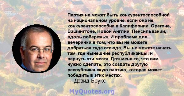 Партия не может быть конкурентоспособной на национальном уровне, если она не конкурентоспособна в Калифорнии, Орегоне, Вашингтоне, Новой Англии, Пенсильвании, вдоль побережья. И проблема для вечеринки в том, что вы не