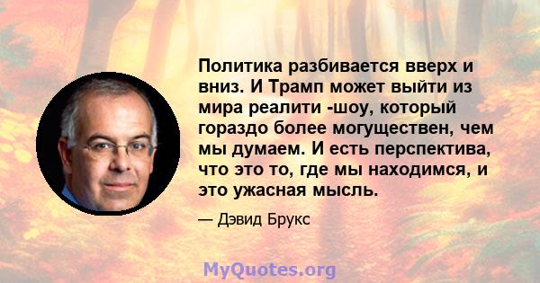 Политика разбивается вверх и вниз. И Трамп может выйти из мира реалити -шоу, который гораздо более могуществен, чем мы думаем. И есть перспектива, что это то, где мы находимся, и это ужасная мысль.