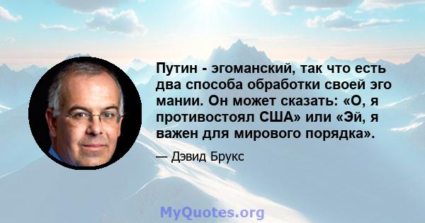 Путин - эгоманский, так что есть два способа обработки своей эго мании. Он может сказать: «О, я противостоял США» или «Эй, я важен для мирового порядка».