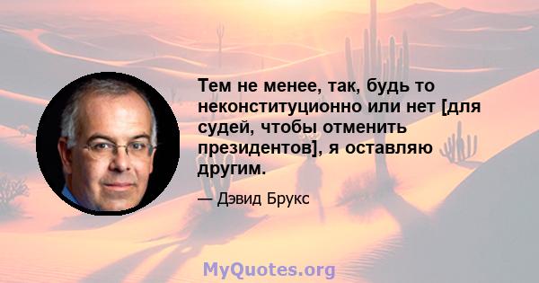 Тем не менее, так, будь то неконституционно или нет [для судей, чтобы отменить президентов], я оставляю другим.