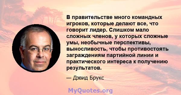 В правительстве много командных игроков, которые делают все, что говорит лидер. Слишком мало сложных членов, у которых сложные умы, необычные перспективы, выносливость, чтобы противостоять заграждениям партийной линии и 