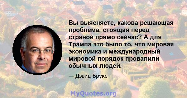 Вы выясняете, какова решающая проблема, стоящая перед страной прямо сейчас? А для Трампа это было то, что мировая экономика и международный мировой порядок провалили обычных людей.