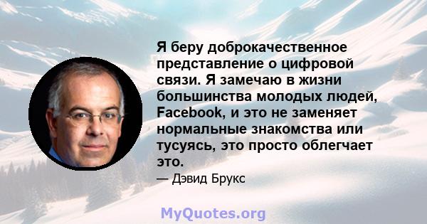 Я беру доброкачественное представление о цифровой связи. Я замечаю в жизни большинства молодых людей, Facebook, и это не заменяет нормальные знакомства или тусуясь, это просто облегчает это.