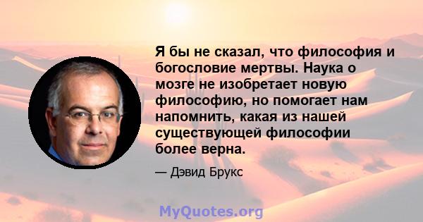 Я бы не сказал, что философия и богословие мертвы. Наука о мозге не изобретает новую философию, но помогает нам напомнить, какая из нашей существующей философии более верна.