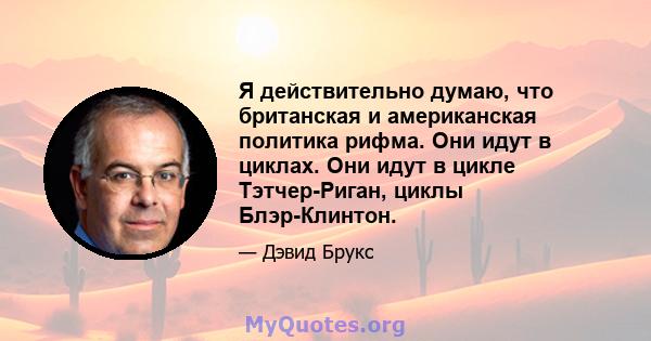 Я действительно думаю, что британская и американская политика рифма. Они идут в циклах. Они идут в цикле Тэтчер-Риган, циклы Блэр-Клинтон.