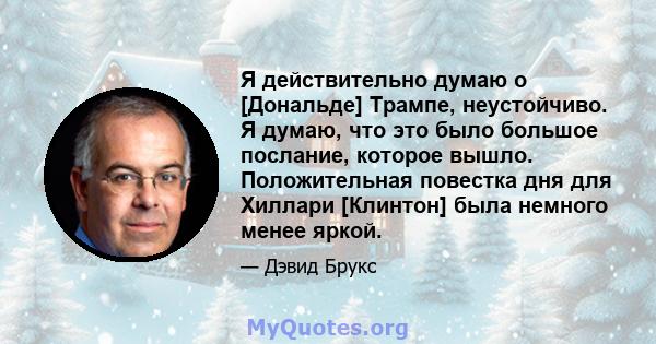 Я действительно думаю о [Дональде] Трампе, неустойчиво. Я думаю, что это было большое послание, которое вышло. Положительная повестка дня для Хиллари [Клинтон] была немного менее яркой.