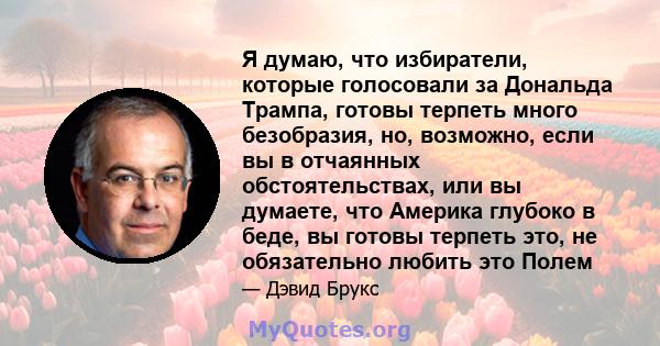 Я думаю, что избиратели, которые голосовали за Дональда Трампа, готовы терпеть много безобразия, но, возможно, если вы в отчаянных обстоятельствах, или вы думаете, что Америка глубоко в беде, вы готовы терпеть это, не