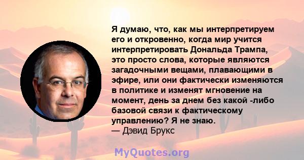 Я думаю, что, как мы интерпретируем его и откровенно, когда мир учится интерпретировать Дональда Трампа, это просто слова, которые являются загадочными вещами, плавающими в эфире, или они фактически изменяются в