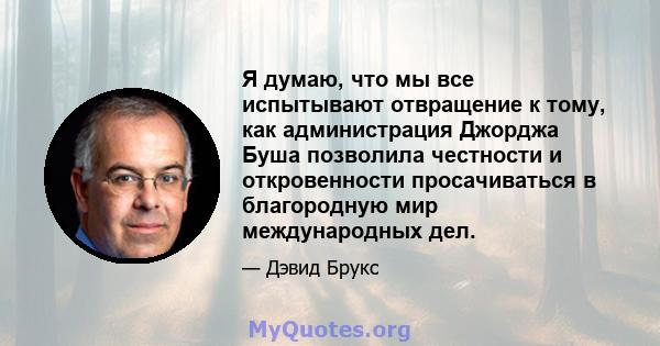 Я думаю, что мы все испытывают отвращение к тому, как администрация Джорджа Буша позволила честности и откровенности просачиваться в благородную мир международных дел.