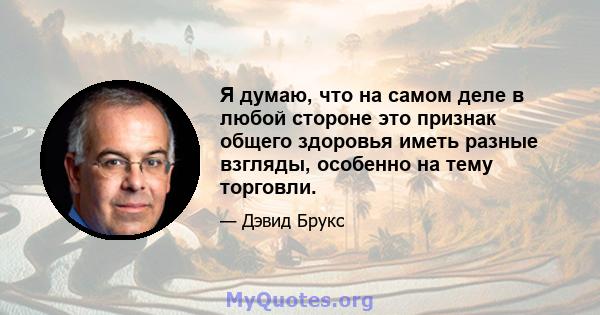 Я думаю, что на самом деле в любой стороне это признак общего здоровья иметь разные взгляды, особенно на тему торговли.