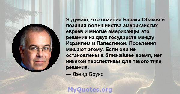 Я думаю, что позиция Барака Обамы и позиция большинства американских евреев и многие американцы-это решение из двух государств между Израилем и Палестиной. Поселения мешают этому. Если они не остановлены в ближайшее