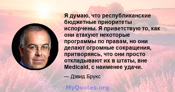 Я думаю, что республиканские бюджетные приоритеты испорчены. Я приветствую то, как они атакуют некоторые программы по правам, но они делают огромные сокращения, притворяясь, что они просто откладывают их в штаты, вне