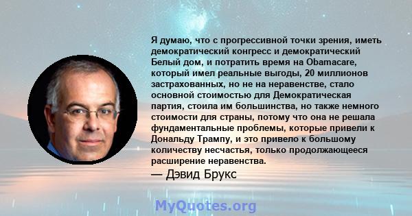 Я думаю, что с прогрессивной точки зрения, иметь демократический конгресс и демократический Белый дом, и потратить время на Obamacare, который имел реальные выгоды, 20 миллионов застрахованных, но не на неравенстве,