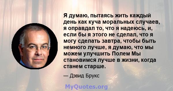 Я думаю, пытаясь жить каждый день как куча моральных случаев, я оправдал то, что я надеюсь, и, если бы я этого не сделал, что я могу сделать завтра, чтобы быть немного лучше, я думаю, что мы можем улучшить Полем Мы