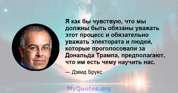 Я как бы чувствую, что мы должны быть обязаны уважать этот процесс и обязательно уважать электората и людей, которые проголосовали за Дональда Трампа, предполагают, что им есть чему научить нас.