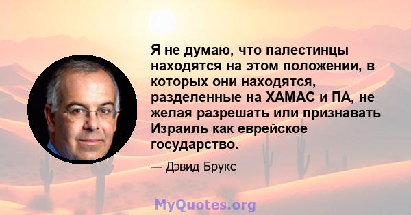 Я не думаю, что палестинцы находятся на этом положении, в которых они находятся, разделенные на ХАМАС и ПА, не желая разрешать или признавать Израиль как еврейское государство.