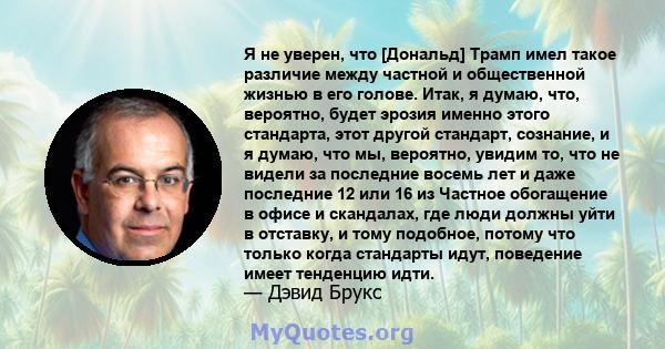 Я не уверен, что [Дональд] Трамп имел такое различие между частной и общественной жизнью в его голове. Итак, я думаю, что, вероятно, будет эрозия именно этого стандарта, этот другой стандарт, сознание, и я думаю, что