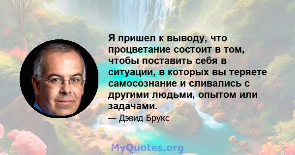 Я пришел к выводу, что процветание состоит в том, чтобы поставить себя в ситуации, в которых вы теряете самосознание и сливались с другими людьми, опытом или задачами.