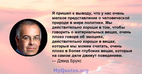 Я пришел к выводу, что у нас очень мелкое представление о человеческой природе в мире политики. Мы действительно хороши в том, чтобы говорить о материальных вещах, очень плохо говоря об эмоциях, действительно хороши в