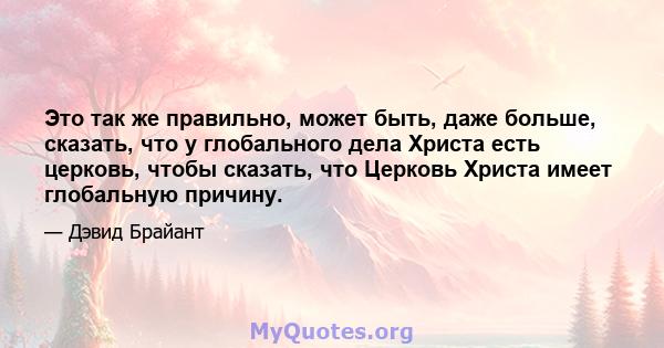 Это так же правильно, может быть, даже больше, сказать, что у глобального дела Христа есть церковь, чтобы сказать, что Церковь Христа имеет глобальную причину.