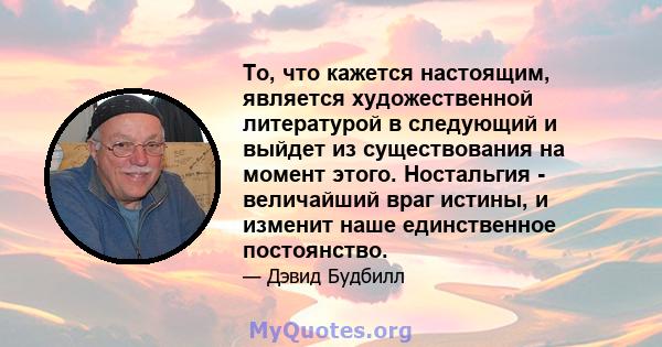 То, что кажется настоящим, является художественной литературой в следующий и выйдет из существования на момент этого. Ностальгия - величайший враг истины, и изменит наше единственное постоянство.