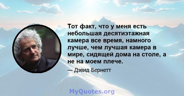 Тот факт, что у меня есть небольшая десятиэтажная камера все время, намного лучше, чем лучшая камера в мире, сидящей дома на столе, а не на моем плече.