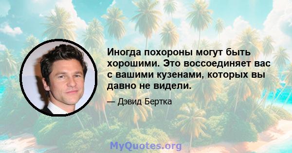 Иногда похороны могут быть хорошими. Это воссоединяет вас с вашими кузенами, которых вы давно не видели.