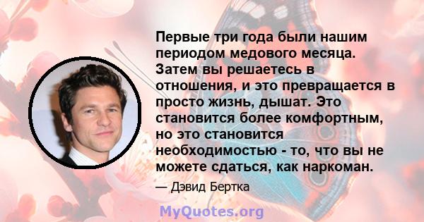 Первые три года были нашим периодом медового месяца. Затем вы решаетесь в отношения, и это превращается в просто жизнь, дышат. Это становится более комфортным, но это становится необходимостью - то, что вы не можете