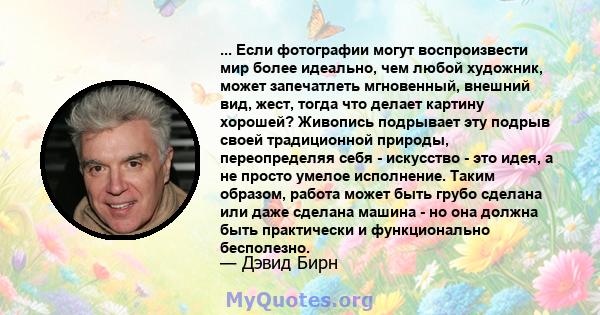 ... Если фотографии могут воспроизвести мир более идеально, чем любой художник, может запечатлеть мгновенный, внешний вид, жест, тогда что делает картину хорошей? Живопись подрывает эту подрыв своей традиционной