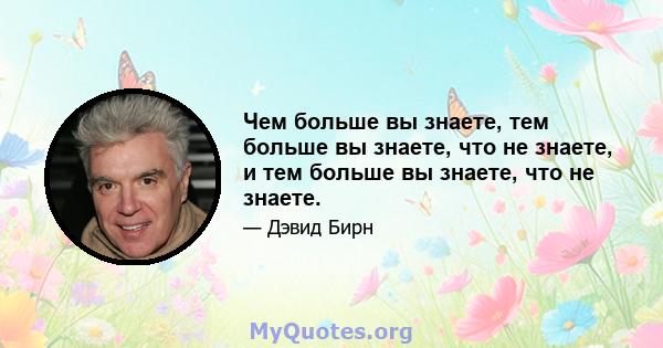 Чем больше вы знаете, тем больше вы знаете, что не знаете, и тем больше вы знаете, что не знаете.