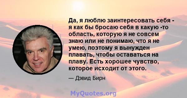 Да, я люблю заинтересовать себя - я как бы бросаю себя в какую -то область, которую я не совсем знаю или не понимаю, что я не умею, поэтому я вынужден плавать, чтобы оставаться на плаву. Есть хорошее чувство, которое