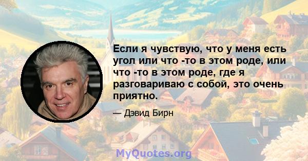 Если я чувствую, что у меня есть угол или что -то в этом роде, или что -то в этом роде, где я разговариваю с собой, это очень приятно.