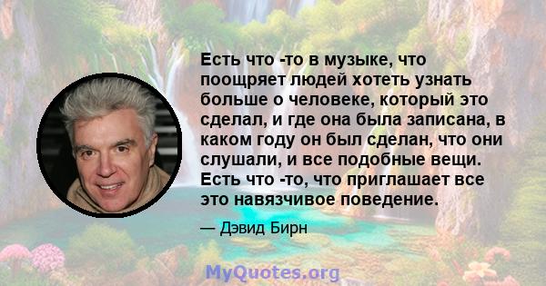 Есть что -то в музыке, что поощряет людей хотеть узнать больше о человеке, который это сделал, и где она была записана, в каком году он был сделан, что они слушали, и все подобные вещи. Есть что -то, что приглашает все