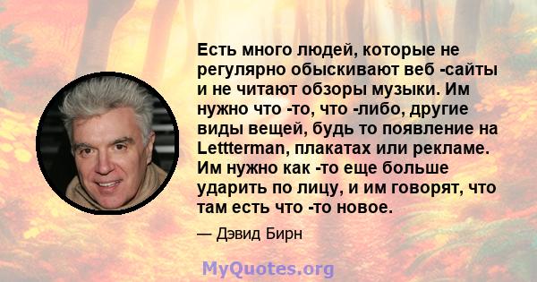 Есть много людей, которые не регулярно обыскивают веб -сайты и не читают обзоры музыки. Им нужно что -то, что -либо, другие виды вещей, будь то появление на Lettterman, плакатах или рекламе. Им нужно как -то еще больше