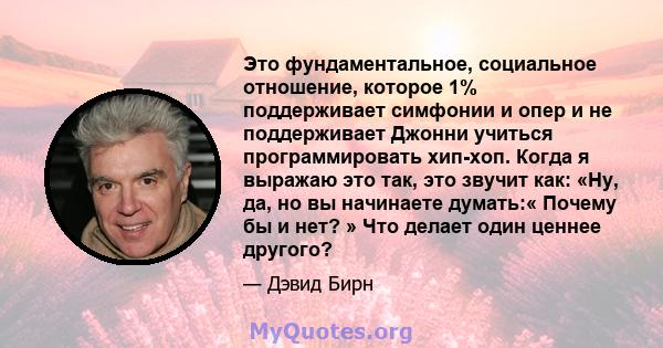 Это фундаментальное, социальное отношение, которое 1% поддерживает симфонии и опер и не поддерживает Джонни учиться программировать хип-хоп. Когда я выражаю это так, это звучит как: «Ну, да, но вы начинаете думать:«