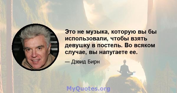 Это не музыка, которую вы бы использовали, чтобы взять девушку в постель. Во всяком случае, вы напугаете ее.