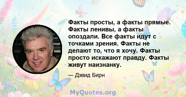 Факты просты, а факты прямые. Факты ленивы, а факты опоздали. Все факты идут с точками зрения. Факты не делают то, что я хочу. Факты просто искажают правду. Факты живут наизнанку.