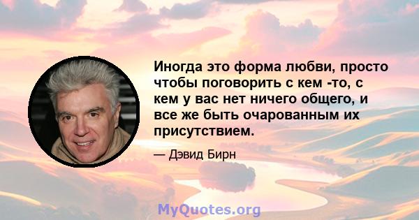 Иногда это форма любви, просто чтобы поговорить с кем -то, с кем у вас нет ничего общего, и все же быть очарованным их присутствием.