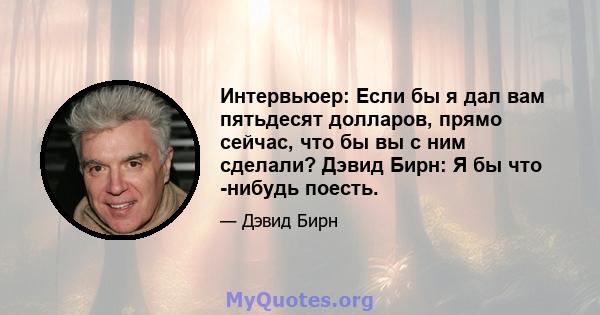 Интервьюер: Если бы я дал вам пятьдесят долларов, прямо сейчас, что бы вы с ним сделали? Дэвид Бирн: Я бы что -нибудь поесть.