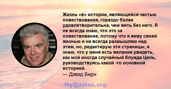 Жизнь «в» истории, являющейся частью повествования, гораздо более удовлетворительна, чем жить без него. Я не всегда знаю, что это за повествование, потому что я живу своей жизнью и не всегда размышляю над этим, но,