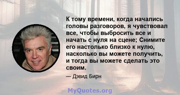 К тому времени, когда начались головы разговоров, я чувствовал все, чтобы выбросить все и начать с нуля на сцене; Снимите его настолько близко к нулю, насколько вы можете получить, и тогда вы можете сделать это своим.