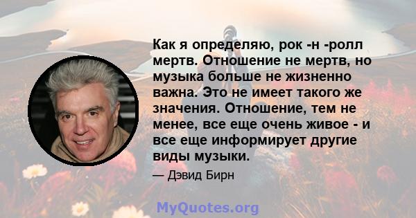 Как я определяю, рок -н -ролл мертв. Отношение не мертв, но музыка больше не жизненно важна. Это не имеет такого же значения. Отношение, тем не менее, все еще очень живое - и все еще информирует другие виды музыки.