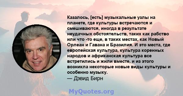 Казалось, [есть] музыкальные узлы на планете, где культуры встречаются и смешиваются, иногда в результате неудачных обстоятельств, таких как рабство или что -то еще, в таких местах, как Новый Орлеан и Гавана и Бразилия. 