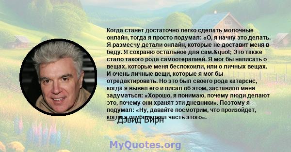 Когда станет достаточно легко сделать молочные онлайн, тогда я просто подумал: «О, я начну это делать. Я размесчу детали онлайн, которые не доставит меня в беду. Я сохраню остальное для сам." Это также стало такого 