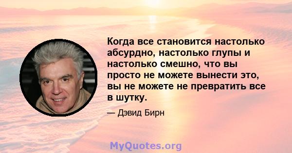 Когда все становится настолько абсурдно, настолько глупы и настолько смешно, что вы просто не можете вынести это, вы не можете не превратить все в шутку.