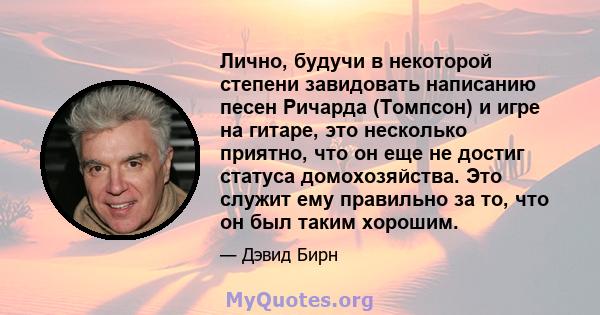 Лично, будучи в некоторой степени завидовать написанию песен Ричарда (Томпсон) и игре на гитаре, это несколько приятно, что он еще не достиг статуса домохозяйства. Это служит ему правильно за то, что он был таким