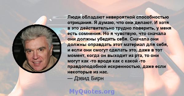 Люди обладают невероятной способностью отрицания. Я думаю, что они делают. И хотя в это действительно трудно поверить, у меня есть сомнения. Но я чувствую, что сначала они должны убедить себя. Сначала они должны